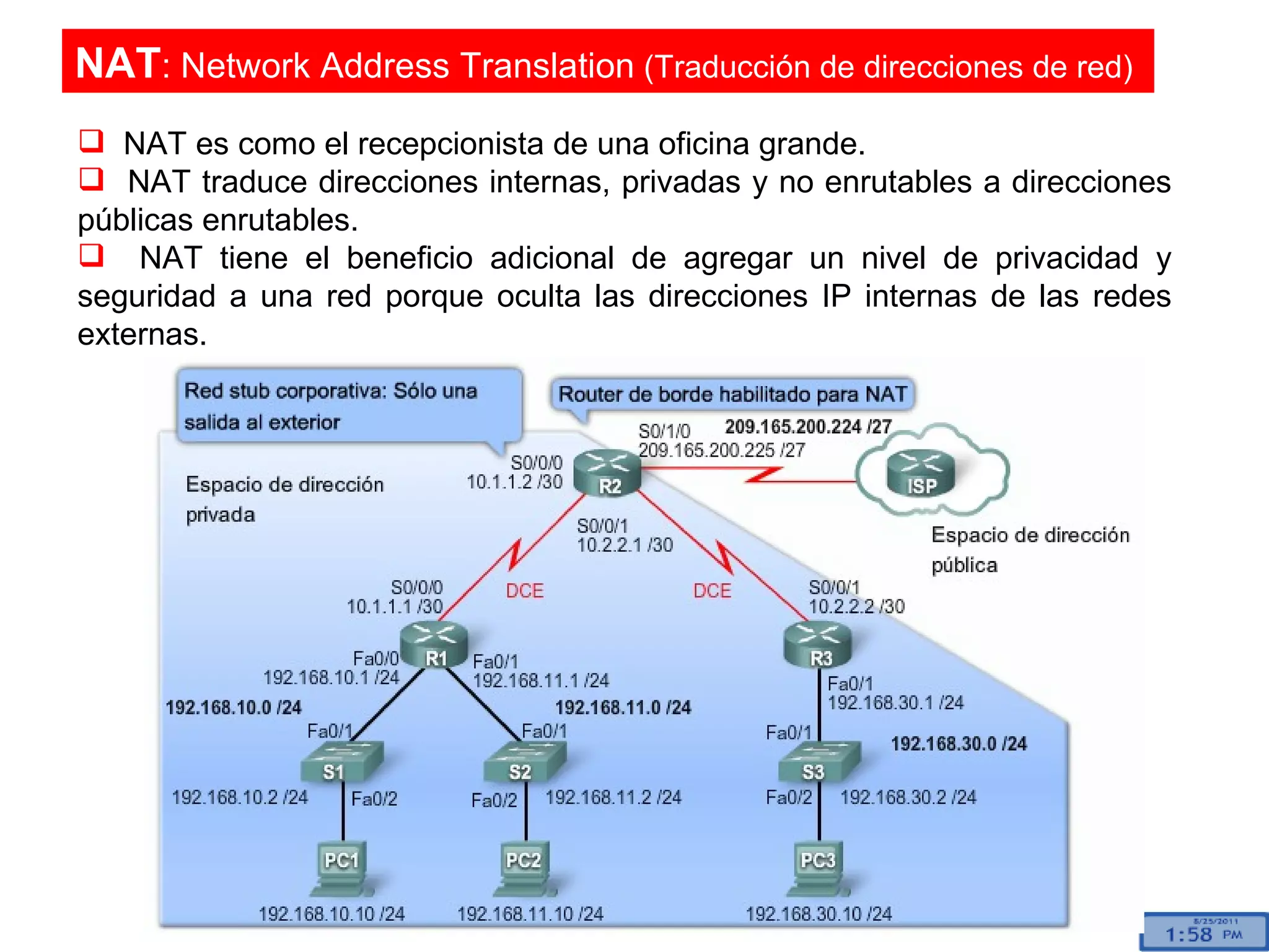 NAT es como el recepcionista de una oficina grande.  NAT traduce direcciones internas, privadas y no enrutables a direcciones públicas enrutables.  NAT tiene el beneficio adicional de agregar un nivel de privacidad y seguridad a una red porque oculta las direcciones IP internas de las redes externas. NAT : Network Address Translation  (Traducción de direcciones de red)  
