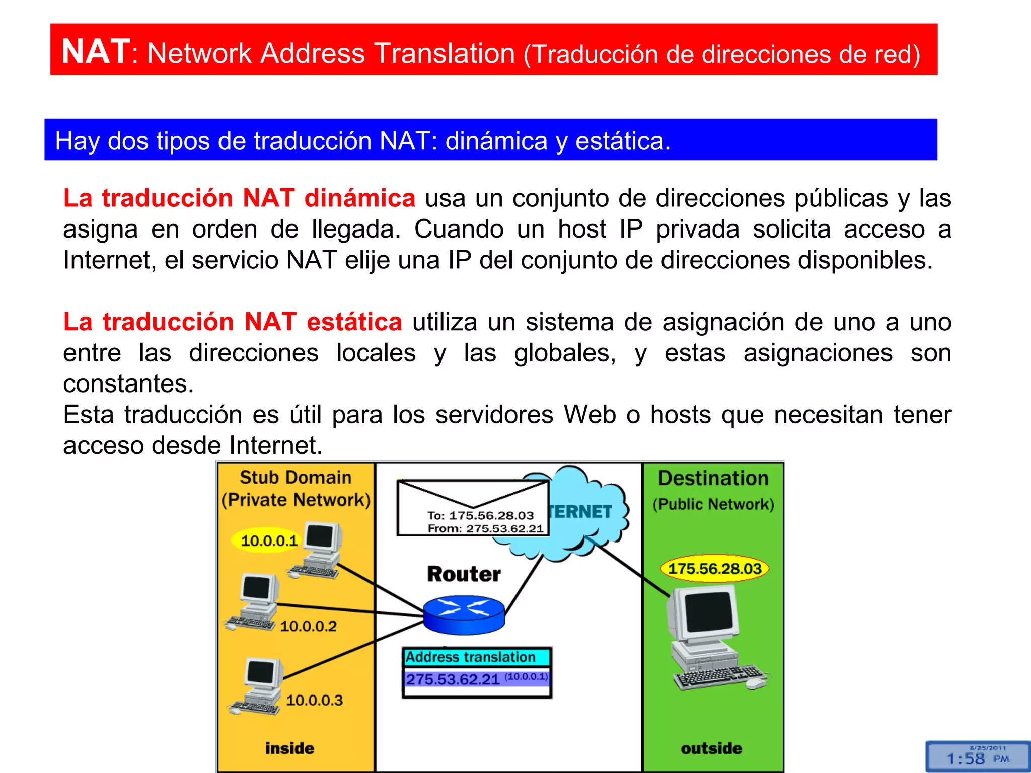 La traducción NAT dinámica  usa un conjunto de direcciones públicas y las asigna en orden de llegada. Cuando un host IP privada solicita acceso a Internet, el servicio NAT elije una IP del conjunto de direcciones disponibles. La traducción NAT estática  utiliza un sistema de asignación de uno a uno entre las direcciones locales y las globales, y estas asignaciones son constantes.  Esta traducción es útil para los servidores Web o hosts que necesitan tener acceso desde Internet.  NAT : Network Address Translation  (Traducción de direcciones de red)  Hay dos tipos de traducción NAT: dinámica y estática.  