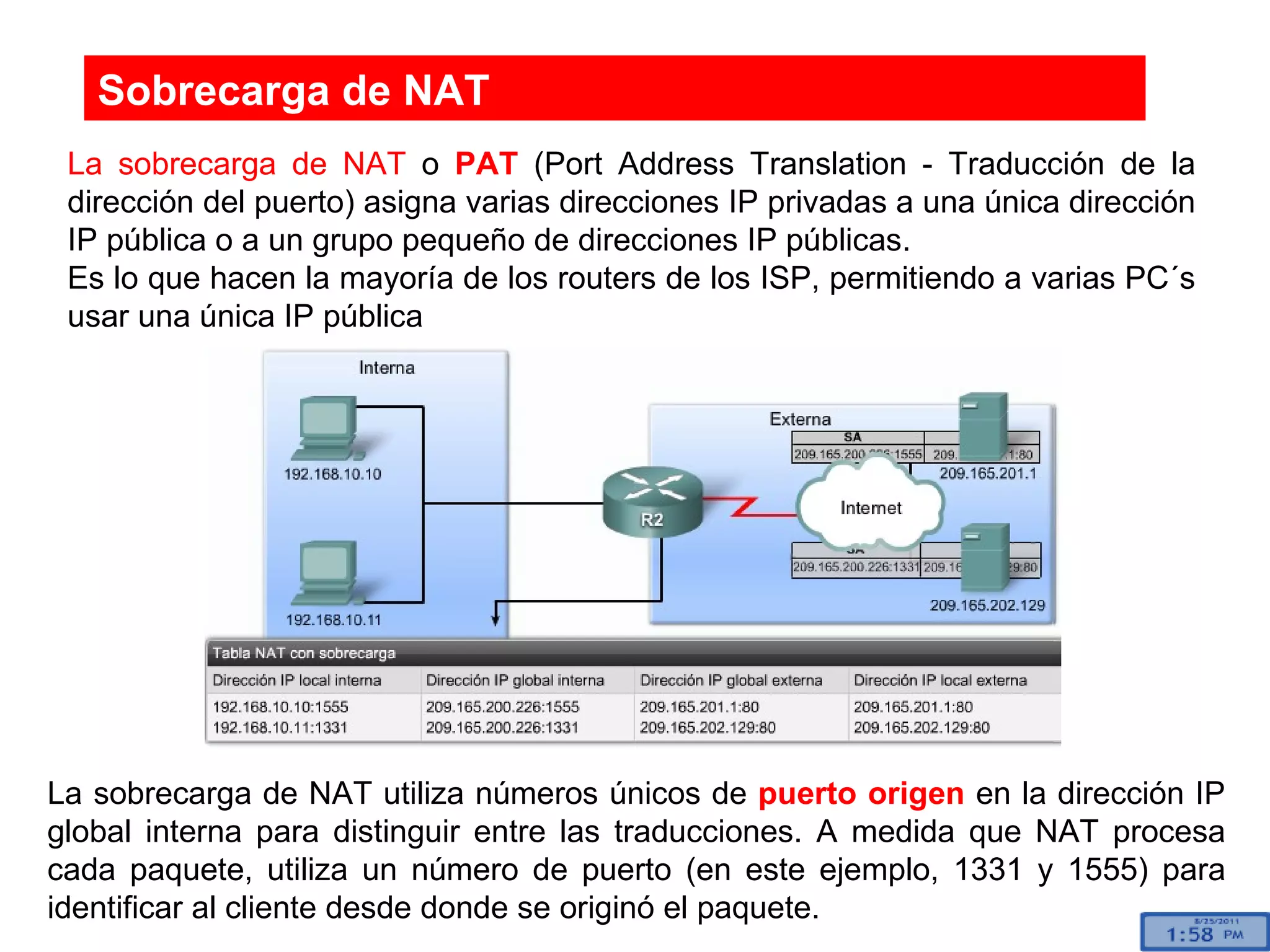 Sobrecarga de NAT La sobrecarga de NAT  o  PAT  (Port Address Translation - Traducción de la dirección del puerto) asigna varias direcciones IP privadas a una única dirección IP pública o a un grupo pequeño de direcciones IP públicas.  Es lo que hacen la mayoría de los routers de los ISP, permitiendo a varias PC´s usar una única IP pública La sobrecarga de NAT utiliza números únicos de  puerto origen  en la dirección IP global interna para distinguir entre las traducciones. A medida que NAT procesa cada paquete, utiliza un número de puerto (en este ejemplo, 1331 y 1555) para identificar al cliente desde donde se originó el paquete.  