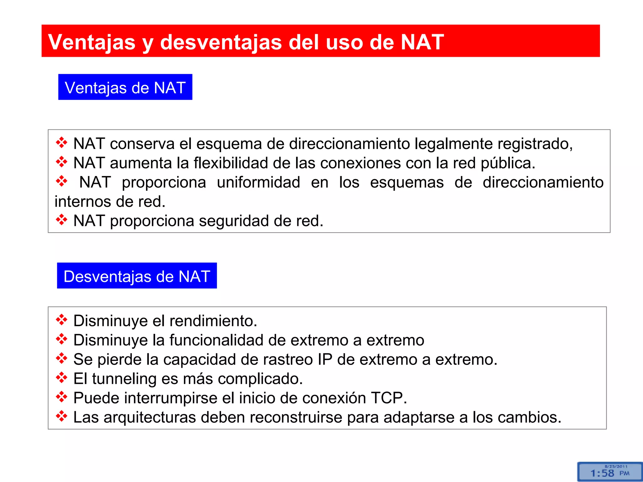 Ventajas y desventajas del uso de NAT NAT conserva el esquema de direccionamiento legalmente registrado, NAT aumenta la flexibilidad de las conexiones con la red pública. NAT proporciona uniformidad en los esquemas de direccionamiento internos de red.  NAT proporciona seguridad de red.  Ventajas de NAT Desventajas de NAT Disminuye el rendimiento. Disminuye la funcionalidad de extremo a extremo Se pierde la capacidad de rastreo IP de extremo a extremo. El tunneling es más complicado. Puede interrumpirse el inicio de conexión TCP. Las arquitecturas deben reconstruirse para adaptarse a los cambios. 