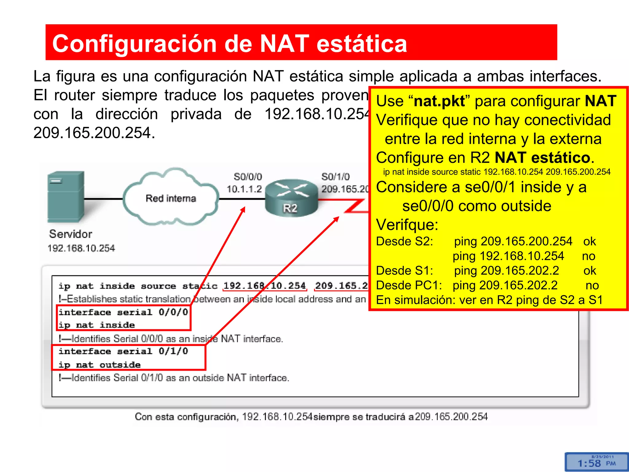 La figura es una configuración NAT estática simple aplicada a ambas interfaces. El router siempre traduce los paquetes provenientes del host interno de la red con la dirección privada de 192.168.10.254 a una dirección externa de 209.165.200.254. Configuración de  NAT estática Use “ nat.pkt ” para configurar  NAT   Verifique que no hay conectividad  entre la red interna y la externa Configure en R2  NAT estático . ip nat inside source static 192.168.10.254 209.165.200.254 Considere a se0/0/1 inside y a  se0/0/0 como outside Verifque: Desde S2:  ping 209.165.200.254  ok   ping 192.168.10.254  no Desde S1:  ping 209.165.202.2  ok Desde PC1:  ping 209.165.202.2  no En simulación: ver en R2 ping de S2 a S1 