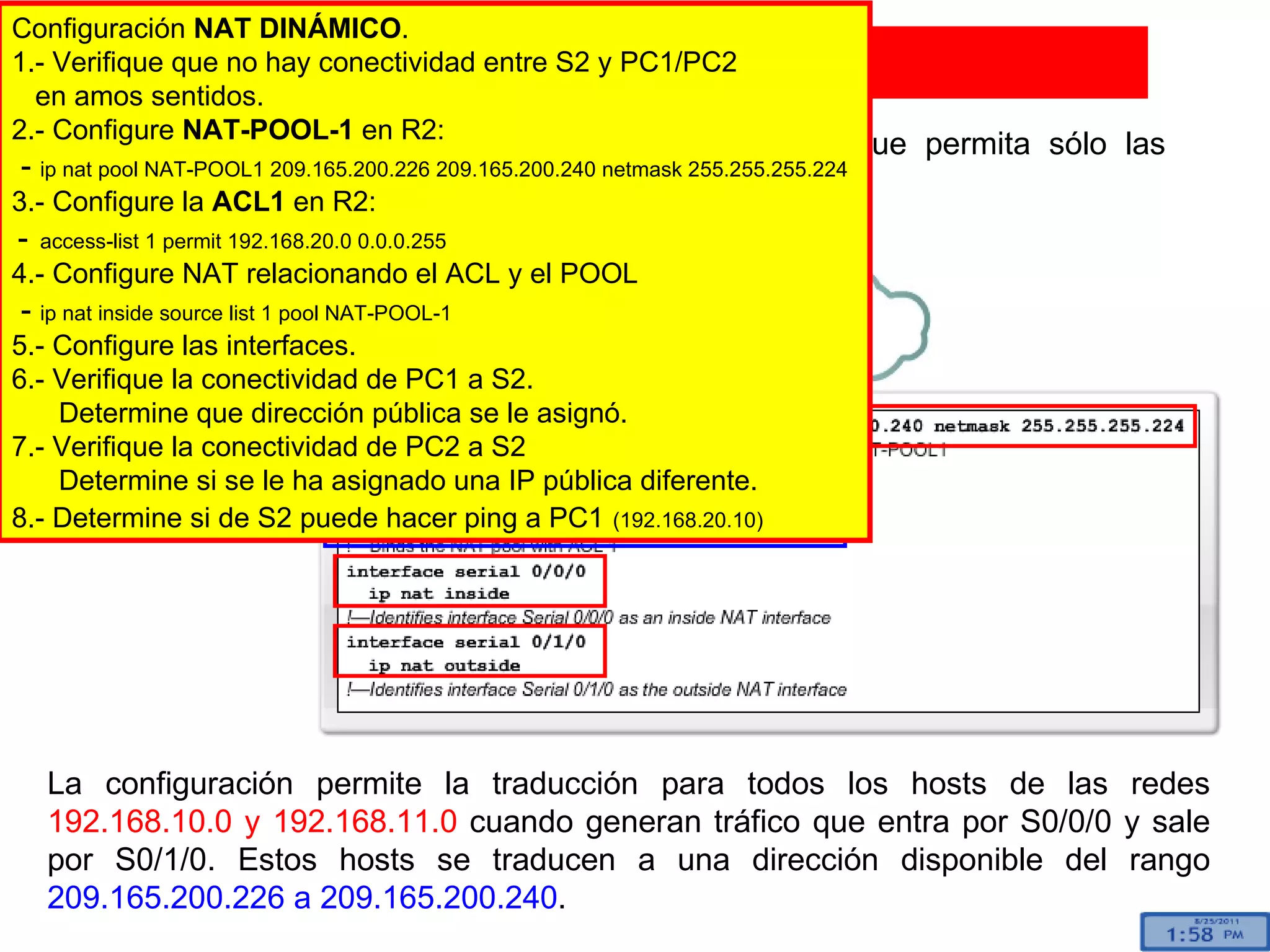 Para configurar NAT dinámica, necesita una ACL que permita sólo las direcciones que se traducirán.  Configuración de NAT dinámica La configuración permite la traducción para todos los hosts de las redes  192.168.10.0 y 192.168.11.0  cuando generan tráfico que entra por S0/0/0 y sale por S0/1/0. Estos hosts se traducen a una dirección disponible del rango  209.165.200.226 a 209.165.200.240 . inside outside Configuración  NAT DINÁMICO . 1.- Verifique que no hay conectividad entre S2 y PC1/PC2 en amos sentidos. 2.- Configure  NAT-POOL-1  en R2: -  ip nat pool NAT-POOL1 209.165.200.226 209.165.200.240 netmask 255.255.255.224   3.- Configure la  ACL1  en R2: -   access-list 1 permit 192.168.20.0 0.0.0.255  4.- Configure NAT relacionando el ACL y el POOL -  ip nat inside source list 1 pool NAT-POOL-1 5.- Configure las interfaces. 6.- Verifique la conectividad de PC1 a S2. Determine que dirección pública se le asignó. 7.- Verifique la conectividad de PC2 a S2 Determine si se le ha asignado una IP pública diferente. 8.- Determine si de S2 puede hacer ping a PC1   (192.168.20.10) 