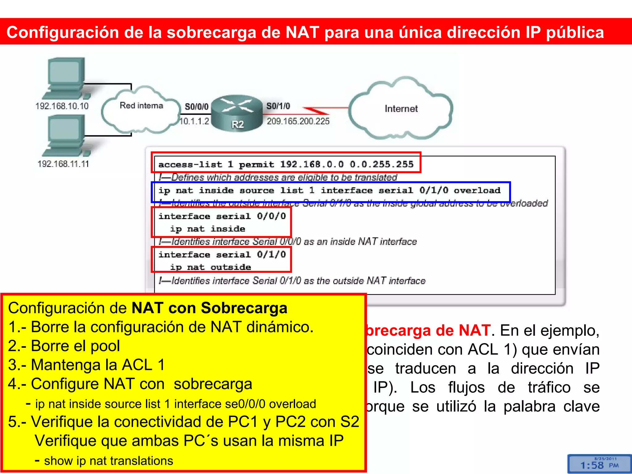 Este ejemplo muestra cómo se configura la  sobrecarga de NAT . En el ejemplo, todos los hosts de la red 192.168.0.0 /16 (que coinciden con ACL 1) que envían tráfico a Internet a través del router R2 se traducen a la dirección IP 209.165.200.225 (interfaz S0/1/0 dirección IP). Los flujos de tráfico se identifican por los números de los puertos porque se utilizó la palabra clave  overload . Configuración de la sobrecarga de NAT para una única dirección IP pública Configuración de  NAT con Sobrecarga 1.- Borre la configuración de NAT dinámico. 2.- Borre el pool 3.- Mantenga la ACL 1 4.- Configure NAT con  sobrecarga -  ip nat inside source list 1 interface se0/0/0 overload   5.- Verifique la conectividad de PC1 y PC2 con S2 Verifique que ambas PC´s usan la misma IP -  show ip nat translations 