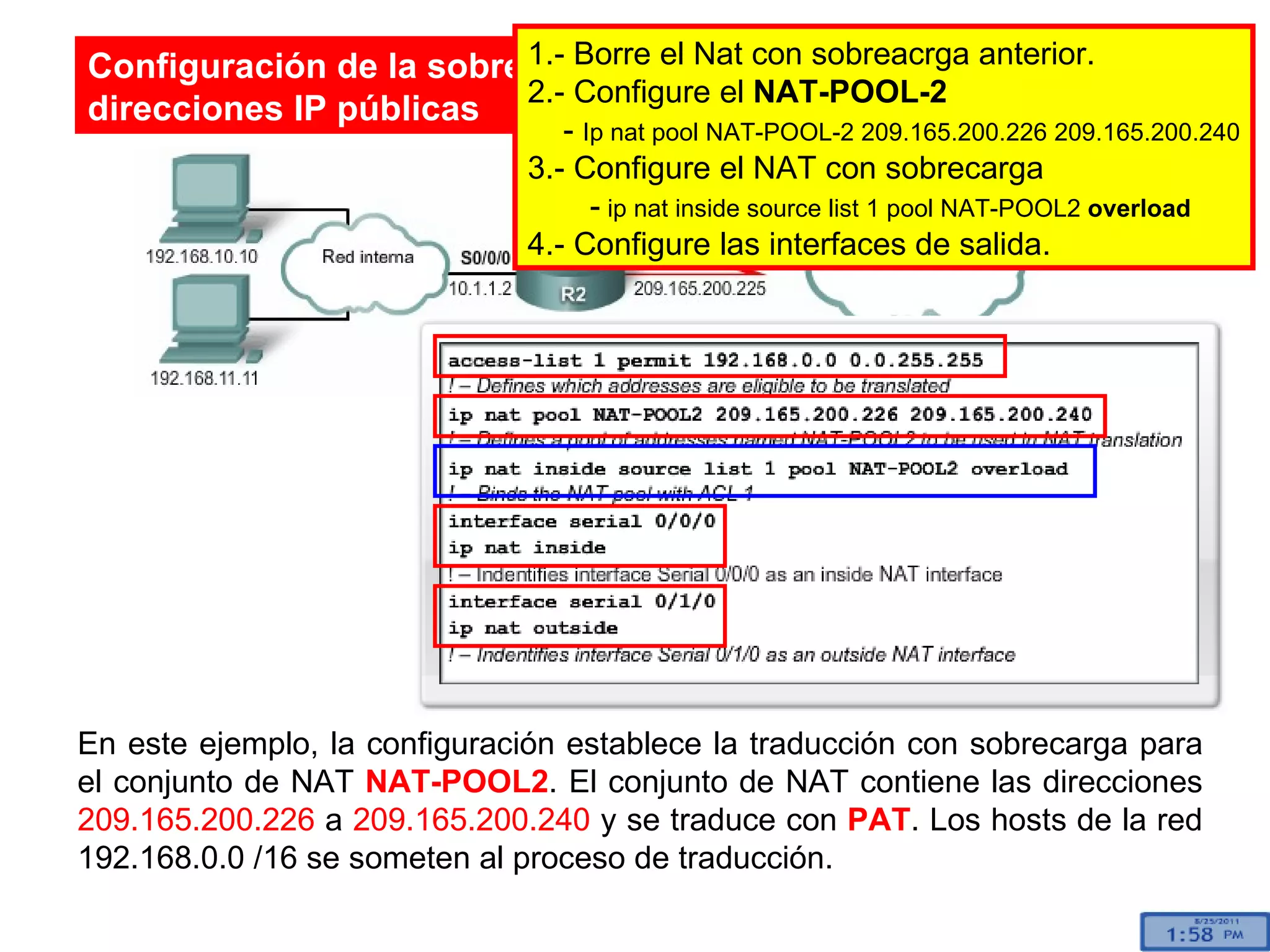 En este ejemplo, la configuración establece la traducción con sobrecarga para el conjunto de NAT  NAT-POOL2 . El conjunto de NAT contiene las direcciones  209.165.200.226  a  209.165.200.240  y se traduce con  PAT . Los hosts de la red 192.168.0.0 /16 se someten al proceso de traducción.  Configuración de la sobrecarga de NAT para un conjunto de direcciones IP públicas 1.- Borre el Nat con sobreacrga anterior. 2.- Configure el  NAT-POOL-2 -  Ip nat pool NAT-POOL-2 209.165.200.226 209.165.200.240 3.- Configure el NAT con sobrecarga -  ip nat inside source list 1 pool NAT-POOL2  overload 4.- Configure las interfaces de salida. 