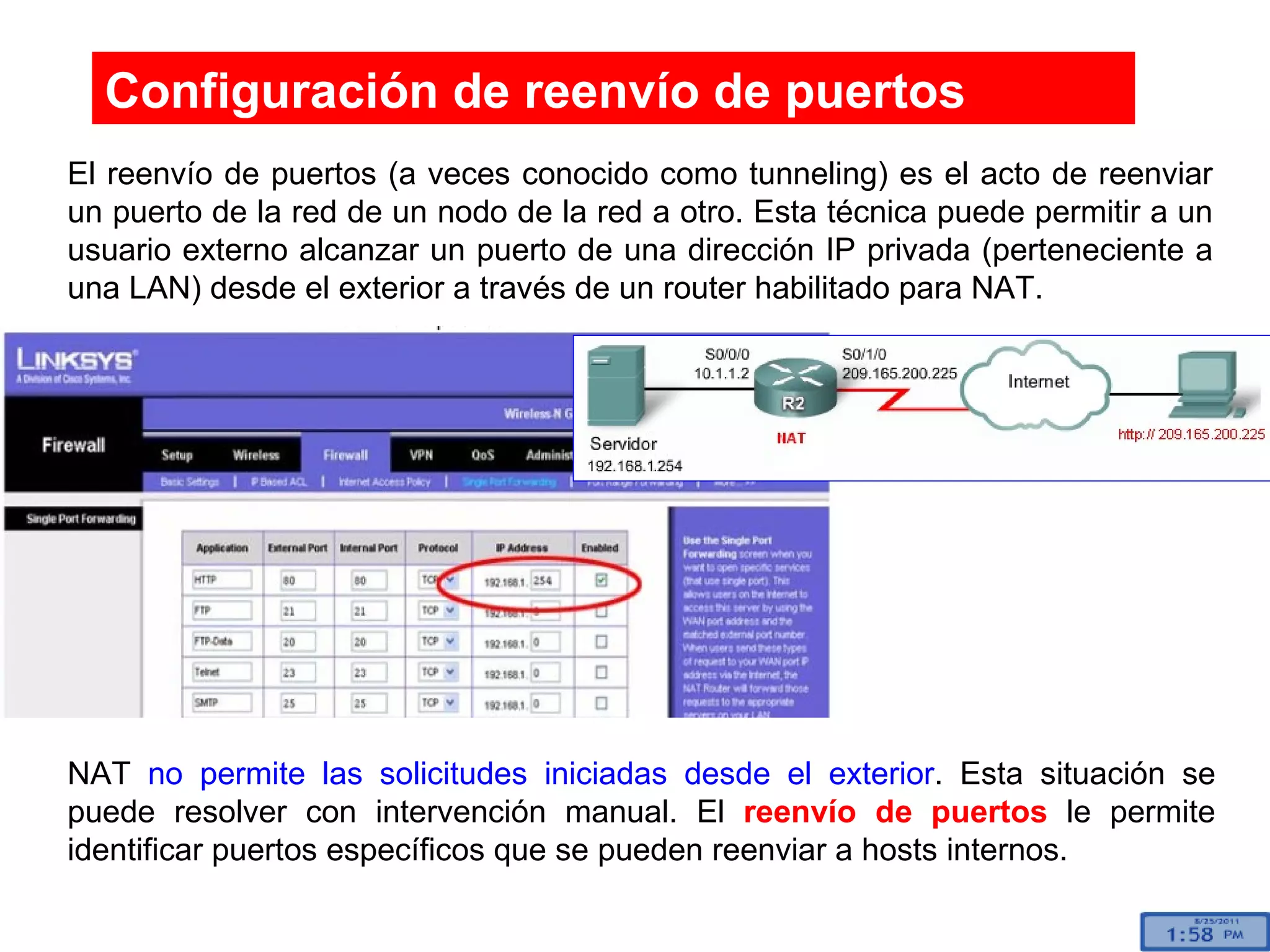 Configuración de reenvío de puertos El reenvío de puertos (a veces conocido como tunneling) es el acto de reenviar un puerto de la red de un nodo de la red a otro. Esta técnica puede permitir a un usuario externo alcanzar un puerto de una dirección IP privada (perteneciente a una LAN) desde el exterior a través de un router habilitado para NAT.  NAT  no permite las solicitudes iniciadas desde el exterior . Esta situación se puede resolver con intervención manual. El  reenvío de puertos  le permite identificar puertos específicos que se pueden reenviar a hosts internos. 
