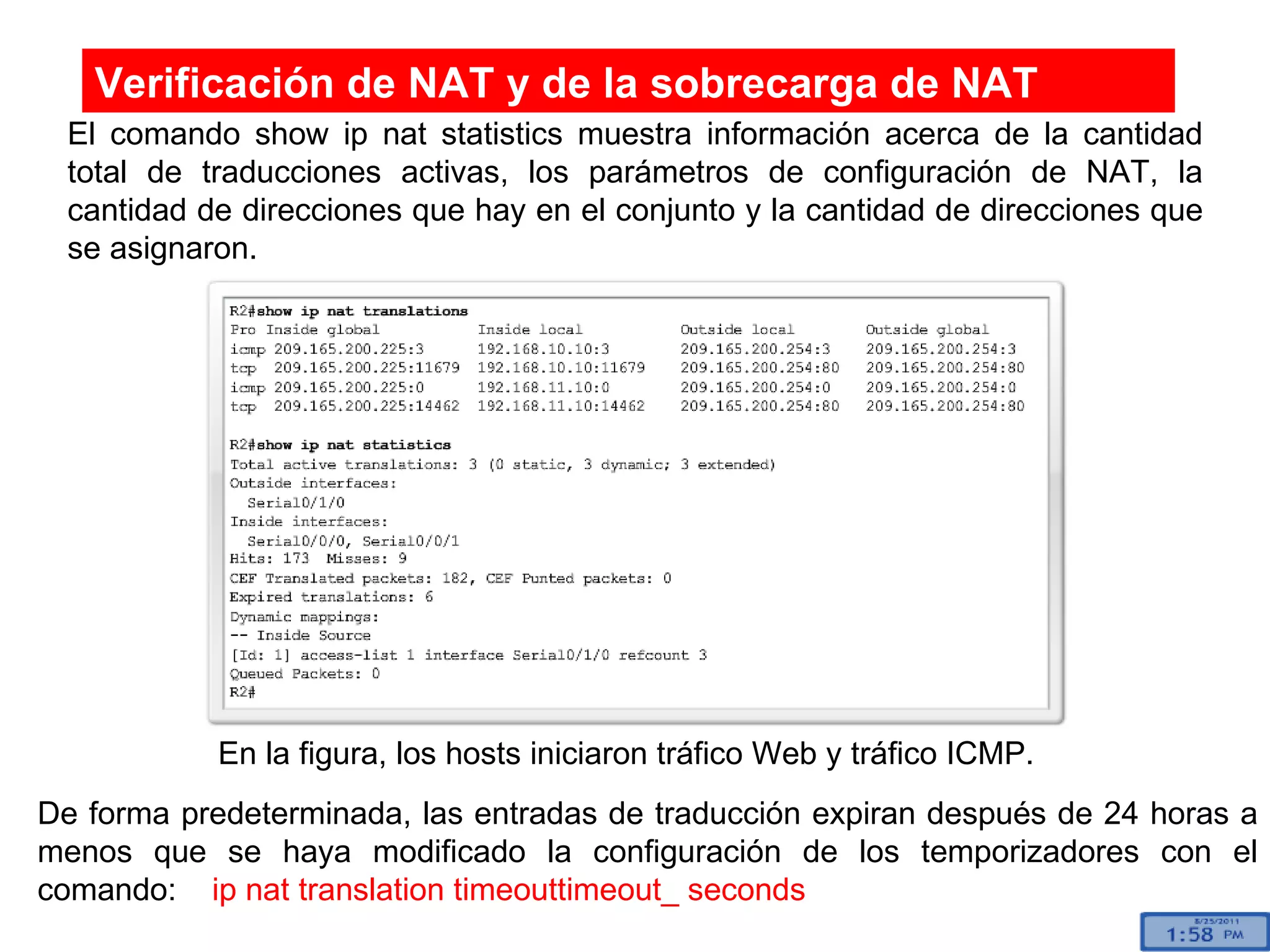 El comando show ip nat statistics muestra información acerca de la cantidad total de traducciones activas, los parámetros de configuración de NAT, la cantidad de direcciones que hay en el conjunto y la cantidad de direcciones que se asignaron. Verificación de NAT y de la sobrecarga de NAT En la figura, los hosts iniciaron tráfico Web y tráfico ICMP. De forma predeterminada, las entradas de traducción expiran después de 24 horas a menos que se haya modificado la configuración de los temporizadores con el comando:  ip nat translation timeouttimeout_ seconds   