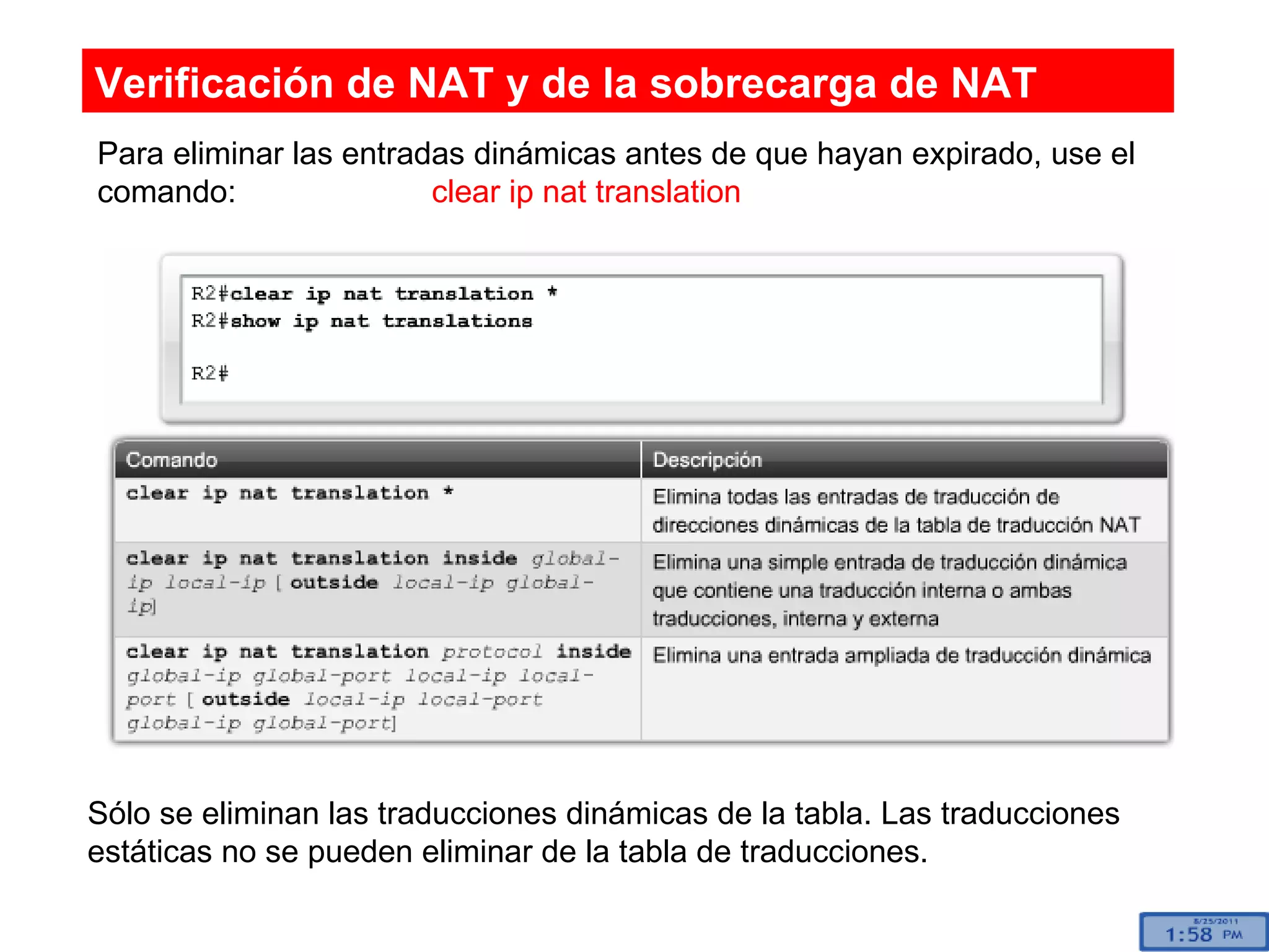 Para eliminar las entradas dinámicas antes de que hayan expirado, use el comando:  clear ip nat translation Sólo se eliminan las traducciones dinámicas de la tabla. Las traducciones estáticas no se pueden eliminar de la tabla de traducciones. Verificación de NAT y de la sobrecarga de NAT 