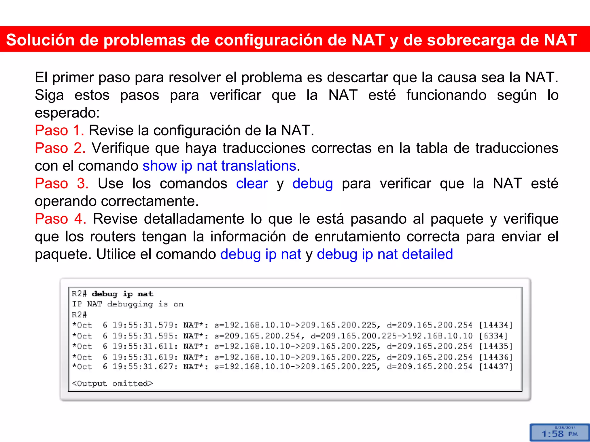 Solución de problemas de configuración de NAT y de sobrecarga de NAT El primer paso para resolver el problema es descartar que la causa sea la NAT. Siga estos pasos para verificar que la NAT esté funcionando según lo esperado: Paso 1.  Revise la configuración de la NAT.  Paso 2.  Verifique que haya traducciones correctas en la tabla de traducciones con el comando  show ip nat translations . Paso 3.  Use los comandos  clear  y  debug  para verificar que la NAT esté operando correctamente. Paso 4.  Revise detalladamente lo que le está pasando al paquete y verifique que los routers tengan la información de enrutamiento correcta para enviar el paquete. Utilice el comando  debug ip nat  y  debug ip nat detailed   