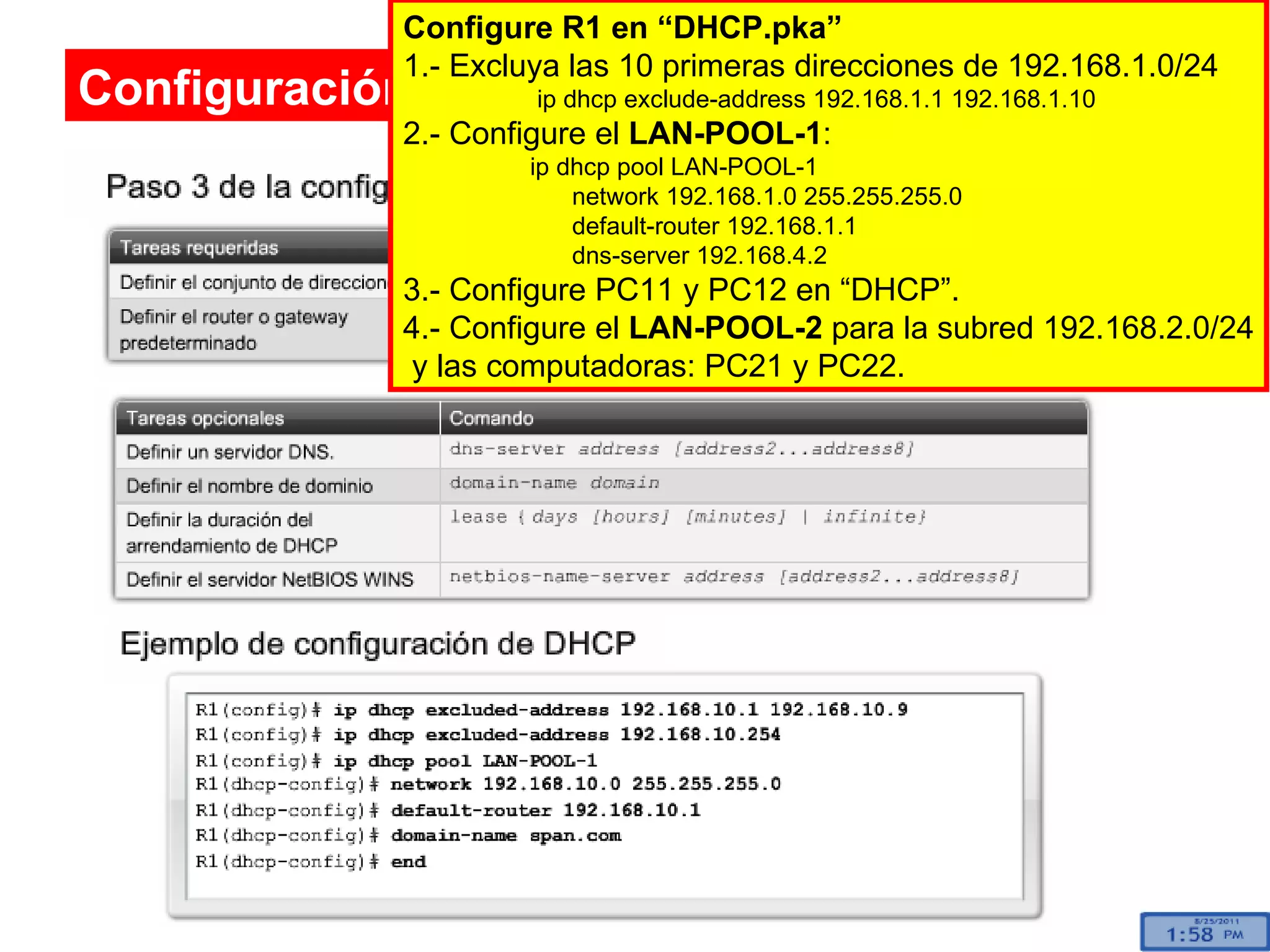Configuración de un servidor de DHCP Configure R1 en “DHCP.pka” 1.- Excluya las 10 primeras direcciones de 192.168.1.0/24   ip dhcp exclude-address 192.168.1.1 192.168.1.10 2.- Configure el  LAN-POOL-1 : ip dhcp pool LAN-POOL-1   network 192.168.1.0 255.255.255.0   default-router 192.168.1.1   dns-server 192.168.4.2  3.- Configure PC11 y PC12 en “DHCP”. 4.- Configure el  LAN-POOL-2  para la subred 192.168.2.0/24 y las computadoras: PC21 y PC22. 