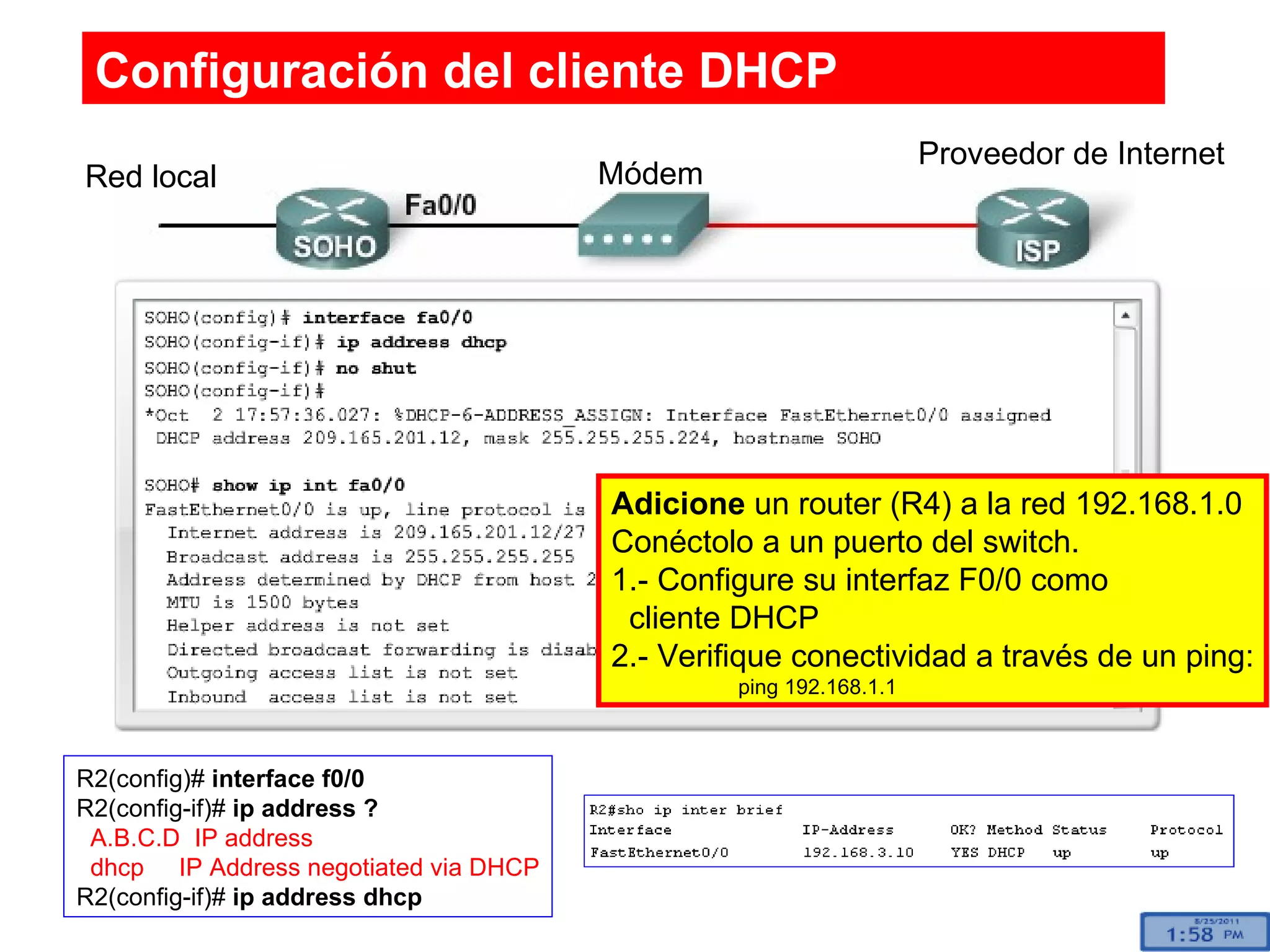 Configuración del cliente DHCP Red local Proveedor de Internet Módem R2(config)#  interface f0/0 R2(config-if)#  ip address ? A.B.C.D  IP address dhcp  IP Address negotiated via DHCP R2(config-if)#  ip address dhcp Adicione  un router (R4) a la red 192.168.1.0 Conéctolo a un puerto del switch. 1.- Configure su interfaz F0/0 como  cliente DHCP 2.- Verifique conectividad a través de un ping: ping 192.168.1.1 