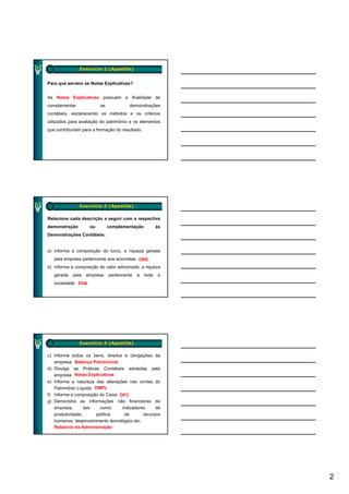 Exercício 2 (Apostila)


Para que servem as Notas Explicativas?


As Notas Explicativas possuem a finalidade de
complementar             as            demonstrações
contábeis, esclarecendo os métodos e os critérios
utilizados para avaliação do patrimônio e os elementos
que contribuíram para a formação do resultado.




               Exercício 3 (Apostila)

Relacione cada descrição a seguir com a respectiva
demonstração        ou        complementação            às
Demonstrações Contábeis:


a) Informa a composição do lucro, a riqueza gerada
   pela empresa pertencente aos acionistas DRE
b) Informa a composição do valor adicionado, a riqueza
   gerada   pela   empresa    pertencente   a    toda   a
   sociedade DVA




               Exercício 3 (Apostila)

c) Informa todos os bens, direitos e obrigações da
   empresa Balanço Patrimonial
d) Divulga as Práticas Contábeis adotadas pela
   empresa Notas Explicativas
e) Informa a natureza das alterações nas contas do
  )
    Patrimônio Líquido DMPL
f) Informa a composição do Caixa DFC
g) Demonstra as informações não financeiras da
    empresa,       tais   como:    indicadores      de
    produtividade,      política    de        recursos
    humanos, desenvolvimento tecnológico etc.
    Relatório da Administração




                                                             2
 