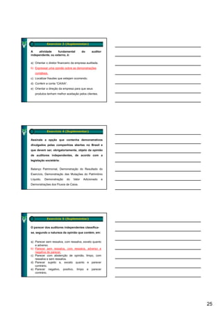 Exercício 3 (Suplementar)

A     atividade    fundamental           do    auditor
independente, ou externo, é:

a) Orientar o diretor financeiro da empresa auditada.
b) Expressar uma opinião sobre as demonstrações
   contábeis.
c) Localizar fraudes que estejam ocorrendo.
d) Conferir a conta “CAIXA”.
e) Orientar a direção da empresa para que seus
   produtos tenham melhor aceitação pelos clientes.




            Exercício 4 (Suplementar)

Assinale a opção que contenha demonstrativos
divulgados pelas companhias abertas no Brasil e
que devem ser, obrigatoriamente, objeto da opinião
de auditores independentes, de acordo com a
legislação societária:


Balanço Patrimonial, Demonstração do Resultado do
Exercício, Demonstração das Mutações do Patrimônio
Líquido,   Demonstração     do   Valor   Adicionado     e
Demonstrações dos Fluxos de Caixa.




            Exercício 5 (Suplementar)


O parecer dos auditores independentes classifica-
se, segundo a natureza da opinião que contém, em:


a) Parecer sem ressalva, com ressalva, exceto quanto
   e adverso
     adverso.
b) Parecer sem ressalva, com ressalva, adverso e
   negativa de parecer.
c) Parecer com abstenção de opinião, limpo, com
   ressalva e sem ressalva.
d) Parecer sujeito a, exceto quanto e parecer
   contrário.
e) Parecer negativo, positivo, limpo e parecer
   contrário.




                                                            25
 
