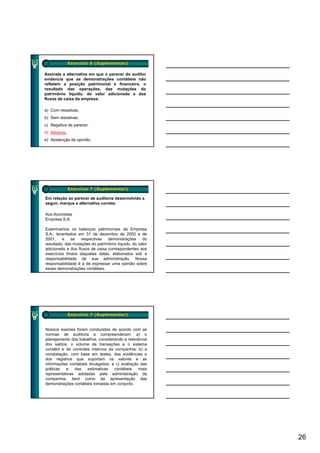 Exercício 6 (Suplementar)

Assinale a alternativa em que o parecer do auditor
evidencia que as demonstrações contábeis não
refletem a posição patrimonial e financeira, o
resultado das operações, das mutações do
patrimônio líquido, do valor adicionado e dos
fluxos de caixa da empresa:
                      p

a) Com ressalvas.
b) Sem ressalvas.
c) Negativa de parecer.
d) Adverso.
e) Abstenção de opinião.




              Exercício 7 (Suplementar)

Em relação ao parecer de auditoria desenvolvido a
seguir, marque a alternativa correta:

Aos Acionistas
Empresa S.A.

Examinamos os balanços patrimoniais da Empresa
S.A., levantados em 31 de dezembro de 2002 e de
2001,    e    as   respectivas   demonstrações      do
resultado, das mutações do patrimônio líquido, do valor
adicionado e dos fluxos de caixa correspondentes aos
exercícios findos daquelas datas, elaborados sob a
responsabilidade de sua administração. Nossa
responsabilidade é a de expressar uma opinião sobre
essas demonstrações contábeis.




              Exercício 7 (Suplementar)


Nossos exames foram conduzidos de acordo com as
normas de auditoria e compreenderam: a) o
planejamento dos trabalhos, considerando a relevância
dos saldos, o volume de transações e o sistema
contábil e de controles internos da companhia; b) a
constatação, com base em testes, das evidências e
dos registros que suportam os valores e as
informações contábeis divulgados; e c) avaliação das
práticas   e   das    estimativas   contábeis    mais
representativas adotadas pela administração da
companhia, bem como da apresentação das
demonstrações contábeis tomadas em conjunto.




                                                          26
 