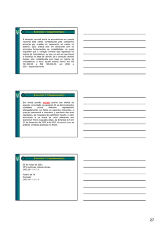 Exercício 7 (Suplementar)


A variação cambial sobre os empréstimos em moeda
nacional está sendo contabilizada pela companhia
somente por ocasião do pagamento ao credor no
exterior. Essa prática está em desacordo com os
princípios fundamentais de contabilidade, os quais
requerem que a variação cambial seja registrada no
regime de competência, ou seja, no ano em que houve
a mudança da taxa de câmbio. Se a variação cambial
tivesse sido contabilizada com base no regime de
competência, o lucro líquido estaria menor em R$
121.000,00 e R$ 145.000,00, em 2002 e
2001, respectivamente.




           Exercício 7 (Suplementar)


Em nossa opinião, exceto quanto aos efeitos do
assunto comentado no parágrafo III, as demonstrações
contábeis       acima      referidas       representam
adequadamente, em todos os aspectos relevantes, a
posição patrimonial e financeira, o resultado das suas
operações, as mutações do patrimônio líquido, o valor
adicionado e os fluxos de caixa referentes aos
exercícios findos naquelas datas, da Empresa S.A em
31 de dezembro de 2002 e de 2001, de acordo com as
práticas contábeis adotadas no Brasil.




           Exercício 7 (Suplementar)


05 de março de 2003.
YEY Auditores Independentes
CRC-UF-11.111-1

Fulano de Tal
Contador
CRC-UF-11.111-1




                                                         27
 