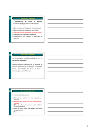 Exercício 4 (Apostila)

A    Demonstração      de     Lucros       ou    Prejuízos
Acumulados (DLPA) pode ser substituída pela:


a) Demonstração das Mutações do Resultado Líquido.
b) Demonstração das Mutações do Ativo Líquido.
c) Demonstração das Mutações do Patrimônio Líquido.
d) Demonstração do Resultado do Exercício.
e) Demonstração     das     Origens   e    Aplicações    de
    Recursos.




                Exercício 5 (Apostila)

As demonstrações contábeis obrigatórias para as
companhias abertas são:


Balanço Patrimonial, Demonstração do Resultado do
Exercício, Demonstração das Mutações do Patrimônio
Líquido,   Demonstração     dos   Fluxos    de   Caixa   e
Demonstração do Valor Adicionado.




                Exercício 6 (Apostila)


O parecer do auditor externo:

a) Manifesta sua opinião com total dependência à
   empresa.
b) Manifesta sua opinião com total independência à
    a esta         op ão co tota          depe dê c a
   empresa.
c) Difere do auditor interno, embora ambos trabalhem
   na mesma empresa.
d) Difere do auditor interno, pois este tem mais vínculo
   do que o externo.
e) N.d.a.




                                                              3
 