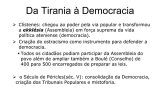 Da Tirania à Democracia
 Clístenes: chegou ao poder pela via popular e transformou
a ekklésia (Assembleia) em força suprema da vida
política ateniense (democracia).
 Criação do ostracismo como instrumento para defender a
democracia.
 Todos os cidadãos podiam participar da Assembleia do
povo além de ampliar também a Boulé (Conselho) de
400 para 500 encarregados de preparar as leis.
 o Século de Péricles(séc. V): consolidação da Democracia,
criação dos Tribunais Populares e mistoforia.
 