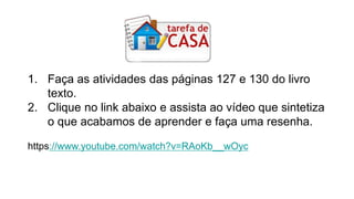1. Faça as atividades das páginas 127 e 130 do livro
texto.
2. Clique no link abaixo e assista ao vídeo que sintetiza
o que acabamos de aprender e faça uma resenha.
https://www.youtube.com/watch?v=RAoKb__wOyc
 