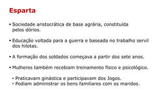 Esparta
 Sociedade aristocrática de base agrária, constituída
pelos dórios.
 Educação voltada para a guerra e baseada no trabalho servil
dos hilotas.
 A formação dos soldados começava a partir dos sete anos.
 Mulheres também recebiam treinamento físico e psicológico.
• Praticavam ginástica e participavam dos Jogos.
• Podiam administrar os bens familiares com os maridos.
 