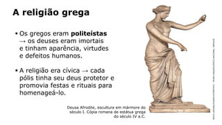 A religião grega
 Os gregos eram politeístas
→ os deuses eram imortais
e tinham aparência, virtudes
e defeitos humanos.
 A religião era cívica → cada
pólis tinha seu deus protetor e
promovia festas e rituais para
homenageá-lo.
ERICHLESSING/ALBUM/LATINSTOCK–MUSEUARQUEOLÓGICONACIONAL,NÁPOLES
Deusa Afrodite, escultura em mármore do
século I. Cópia romana de estátua grega
do século IV a.C.
 