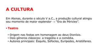 A CULTURA
Em Atenas, durante o século V a.C., a produção cultural atingiu
seu momento de maior esplendor → “Era de Péricles”.
 Teatro
• Origem nas festas em homenagem ao deus Dionísio.
• Dois gêneros clássicos: a tragédia e a comédia.
• Autores principais: Ésquilo, Sófocles, Eurípedes, Aristófanes.
 