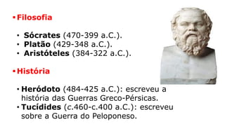 Filosofia
• Sócrates (470-399 a.C.).
• Platão (429-348 a.C.).
• Aristóteles (384-322 a.C.).
História
• Heródoto (484-425 a.C.): escreveu a
história das Guerras Greco-Pérsicas.
• Tucídides (c.460-c.400 a.C.): escreveu
sobre a Guerra do Peloponeso.
 