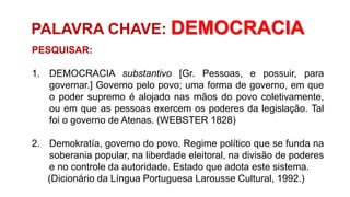 PALAVRA CHAVE: DEMOCRACIA
PESQUISAR:
1. DEMOCRACIA substantivo [Gr. Pessoas, e possuir, para
governar.] Governo pelo povo; uma forma de governo, em que
o poder supremo é alojado nas mãos do povo coletivamente,
ou em que as pessoas exercem os poderes da legislação. Tal
foi o governo de Atenas. (WEBSTER 1828)
2. Demokratía, governo do povo. Regime político que se funda na
soberania popular, na liberdade eleitoral, na divisão de poderes
e no controle da autoridade. Estado que adota este sistema.
(Dicionário da Língua Portuguesa Larousse Cultural, 1992.)
 