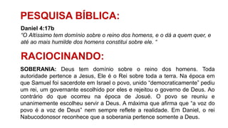 PESQUISA BÍBLICA:
Daniel 4:17b
“O Altíssimo tem domínio sobre o reino dos homens, e o dá a quem quer, e
até ao mais humilde dos homens constitui sobre ele. “
RACIOCINANDO:
SOBERANIA: Deus tem domínio sobre o reino dos homens. Toda
autoridade pertence a Jesus, Ele é o Rei sobre toda a terra. Na época em
que Samuel foi sacerdote em Israel o povo, unido “democraticamente” pediu
um rei, um governante escolhido por eles e rejeitou o governo de Deus. Ao
contrário do que ocorreu na época de Josué. O povo se reuniu e
unanimemente escolheu servir a Deus. A máxima que afirma que “a voz do
povo é a voz de Deus” nem sempre reflete a realidade. Em Daniel, o rei
Nabucodonosor reconhece que a soberania pertence somente a Deus.
 