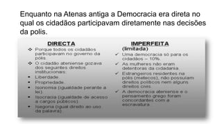 Enquanto na Atenas antiga a Democracia era direta no
qual os cidadãos participavam diretamente nas decisões
da polis.
 
