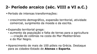 2- Período arcaico (séc. VIII a VI a.C.)
 Período de intensas transformações:
• crescimento demográfico, expansão territorial, atividade
comercial, surgimento da moeda e da escrita.
 Expansão territorial grega:
• aumento da população e falta de terras para a agricultura
→ criação de colônias na costa do Mar Mediterrâneo
e do Mar Negro.
 Aparecimento de mais de 100 póleis na Grécia. Destaque
para as cidades-Estado de Atenas e Esparta.
 