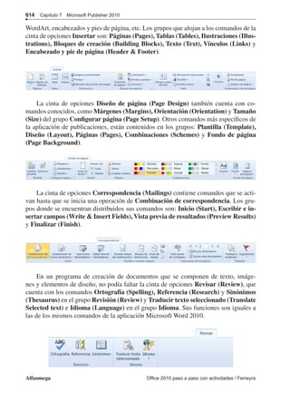 614  Capítulo 7  Microsoft Publisher 2010
Alfaomega	 Office 2010 paso a paso con actividades / Ferreyra
WordArt, encabezados y pies de página, etc. Los grupos que alojan a los comandos de la
cinta de opciones Insertar son: Páginas (Pages), Tablas (Tables), Ilustraciones (Illus-
trations), Bloques de creación (Building Blocks), Texto (Text), Vínculos (Links) y
Encabezado y pie de página (Header  Footer).
La cinta de opciones Diseño de página (Page Design) también cuenta con co-
mandos conocidos, como Márgenes (Margins), Orientación (Orientation) y Tamaño
(Size) del grupo Configurar página (Page Setup). Otros comandos más específicos de
la aplicación de publicaciones, están contenidos en los grupos: Plantilla (Template),
Diseño (Layout), Páginas (Pages), Combinaciones (Schemes) y Fondo de página
(Page Background).
La cinta de opciones Correspondencia (Mailings) contiene comandos que se acti-
van hasta que se inicia una operación de Combinación de correspondencia. Los gru-
pos donde se encuentran distribuidos sus comandos son: Inicio (Start), Escribir e in-
sertar campos (Write  Insert Fields), Vista previa de resultados (Preview Results)
y Finalizar (Finish).
En un programa de creación de documentos que se componen de texto, imáge-
nes y elementos de diseño, no podía faltar la cinta de opciones Revisar (Review), que
cuenta con los comandos Ortografía (Spelling), Referencia (Research) y Sinónimos
(Thesaurus) en el grupo Revisión (Review) y Traducir texto seleccionado (Translate
Selected text) e Idioma (Language) en el grupo Idioma. Sus funciones son iguales a
las de los mismos comandos de la aplicación Microsoft Word 2010.
 