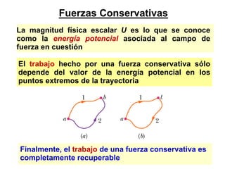 Fuerzas Conservativas
La magnitud física escalar U es lo que se conoce
como la energía potencial asociada al campo de
fuerza en cuestión

El trabajo hecho por una fuerza conservativa sólo
depende del valor de la energía potencial en los
puntos extremos de la trayectoria




Finalmente, el trabajo de una fuerza conservativa es
completamente recuperable
 