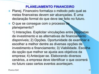 Prentice Hall 15
PLANEJAMENTO FINANCEIRO
 Planej. Financeiro formaliza o método pelo qual as
metas financeiras devem ser alcançadas. É uma
declaração formal do que deve ser feito no futuro.
 O que se consegue com o processo de
planejamento?
1) Interações. Explicitar vinculações entre propostas
de investimento e as alternativas de financiamento
disponíveis; 2) Opções. Oportunidade de examinar e
escolher a melhor dentre as diversas opções de
investimento e financiamento; 3) Viabilidade. Escolha
da opção que melhor se ajusta aos objetivos da
empresa; 4) Antecipar-se. Elaborando diversos
cenários, a empresa deve identificar o que ocorrerá
no futuro caso certos eventos aconteçam.
 