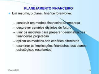 Prentice Hall 16
PLANEJAMENTO FINANCEIRO
 Em resumo, o planej. financeiro envolve:
– construir um modelo financeiro da empresa
– descrever cenários distintos do futuro
– usar os modelos para preparar demonstrações
financeiras projetadas
– aplicar os modelos sob cenários diferentes
– examinar as implicações financeiras dos planos
estratégicos resultantes
 