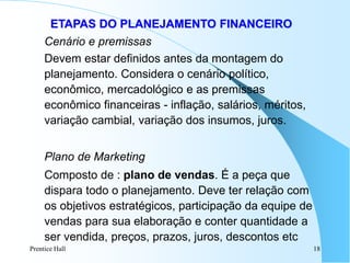 Prentice Hall 18
ETAPAS DO PLANEJAMENTO FINANCEIRO
Cenário e premissas
Devem estar definidos antes da montagem do
planejamento. Considera o cenário político,
econômico, mercadológico e as premissas
econômico financeiras - inflação, salários, méritos,
variação cambial, variação dos insumos, juros.
Plano de Marketing
Composto de : plano de vendas. É a peça que
dispara todo o planejamento. Deve ter relação com
os objetivos estratégicos, participação da equipe de
vendas para sua elaboração e conter quantidade a
ser vendida, preços, prazos, juros, descontos etc
 