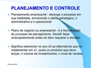 Prentice Hall 2
 Planejamento empresarial - abrange o processo em
sua totalidade, envolvendo o plano estratégico, o
administrativo e o operacional
 Plano de negócio ou empresarial - é a formalização
do processo de planejamento. Decidir fazer
antecipadamente antes do fator requerer a decisão.
 Significa selecionar no ano x0 as alternativas que irá
implementar em x1, quais os produtos que deve
lançar, o volume de investimentos, o nível de vendas.
PLANEJAMENTO E CONTROLE
 