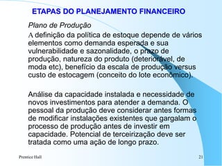 Prentice Hall 21
ETAPAS DO PLANEJAMENTO FINANCEIRO
Plano de Produção
A definição da política de estoque depende de vários
elementos como demanda esperada e sua
vulnerabilidade e sazonalidade, o prazo de
produção, natureza do produto (deteriorável, de
moda etc), benefício da escala de produção versus
custo de estocagem (conceito do lote econômico).
Análise da capacidade instalada e necessidade de
novos investimentos para atender a demanda. O
pessoal da produção deve considerar antes formas
de modificar instalações existentes que gargalam o
processo de produção antes de investir em
capacidade. Potencial de terceirização deve ser
tratada como uma ação de longo prazo.
 