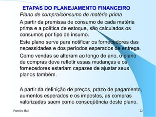 Prentice Hall 22
ETAPAS DO PLANEJAMENTO FINANCEIRO
Plano de compra/consumo de matéria prima
A partir da premissa de consumo de cada matéria
prima e a política de estoque, são calculados os
consumos por tipo de insumo.
Este plano serve para notificar os fornecedores das
necessidades e dos períodos esperados de entrega.
Como vendas se alteram ao longo do ano, o plano
de compras deve refletir essas mudanças e os
fornecedores estariam capazes de ajustar seus
planos também.
A partir da definição de preços, prazo de pagamento,
aumentos esperados e os impostos, as compras
valorizadas saem como conseqüência deste plano.
 