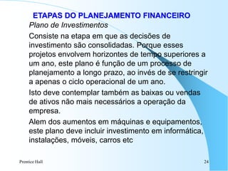 Prentice Hall 24
ETAPAS DO PLANEJAMENTO FINANCEIRO
Plano de Investimentos
Consiste na etapa em que as decisões de
investimento são consolidadas. Porque esses
projetos envolvem horizontes de tempo superiores a
um ano, este plano é função de um processo de
planejamento a longo prazo, ao invés de se restringir
a apenas o ciclo operacional de um ano.
Isto deve contemplar também as baixas ou vendas
de ativos não mais necessários a operação da
empresa.
Alem dos aumentos em máquinas e equipamentos,
este plano deve incluir investimento em informática,
instalações, móveis, carros etc
 