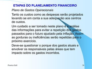 Prentice Hall 26
ETAPAS DO PLANEJAMENTO FINANCEIRO
Plano de Gastos Operacionais
Tanto os custos como as despesas serão projetados
levando se em conta a sua adequação aos centros
de custos.
Um cuidado a ser tomado neste plano é a análise
das informações para evitar a repetição dos gastos
passados para o futuro ajustado pela inflação. Assim
as gorduras ou ineficiências serão repetidas para o
próximo exercício.
Deve-se questionar o porque dos gastos atuais e
envolver os responsáveis pelas áreas que tem
impacto sobre os gastos incorridos.
 