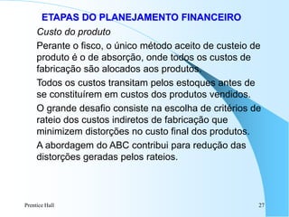 Prentice Hall 27
ETAPAS DO PLANEJAMENTO FINANCEIRO
Custo do produto
Perante o fisco, o único método aceito de custeio de
produto é o de absorção, onde todos os custos de
fabricação são alocados aos produtos.
Todos os custos transitam pelos estoques antes de
se constituírem em custos dos produtos vendidos.
O grande desafio consiste na escolha de critérios de
rateio dos custos indiretos de fabricação que
minimizem distorções no custo final dos produtos.
A abordagem do ABC contribui para redução das
distorções geradas pelos rateios.
 