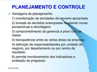 Prentice Hall 3
 Vantagens de planejamento:
1) coordenação de atividades de maneira apropriada
2) tomada de decisões antecipadas revelando novas
perspectivas e abordagens
3) comprometimento da gerencia a priori com as
metas
4) transparência entre as várias áreas da empresa
5) definição de responsabilidades por unidade de
negócio, por departamento ou por centro de
resultado
6) permite monitoramento dos indicadores e
avaliação do progresso
PLANEJAMENTO E CONTROLE
 