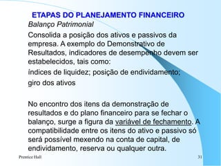 Prentice Hall 31
ETAPAS DO PLANEJAMENTO FINANCEIRO
Balanço Patrimonial
Consolida a posição dos ativos e passivos da
empresa. A exemplo do Demonstrativo de
Resultados, indicadores de desempenho devem ser
estabelecidos, tais como:
índices de liquidez; posição de endividamento;
giro dos ativos
No encontro dos itens da demonstração de
resultados e do plano financeiro para se fechar o
balanço, surge a figura da variável de fechamento. A
compatibilidade entre os itens do ativo e passivo só
será possível mexendo na conta de capital, de
endividamento, reserva ou qualquer outra.
 
