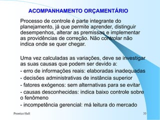 Prentice Hall 33
ACOMPANHAMENTO ORÇAMENTÁRIO
Processo de controle é parte integrante do
planejamento, já que permite aprender, distinguir
desempenhos, alterar as premissas e implementar
as providências de correção. Não controlar não
indica onde se quer chegar.
Uma vez calculadas as variações, deve se investigar
as suas causas que podem ser devido a:
- erro de informações reais: elaboradas inadequadas
- decisões administrativas de instância superior
- fatores exógenos: sem alternativas para se evitar
- causas desconhecidas: indica baixo controle sobre
o fenômeno
- incompetência gerencial: má leitura do mercado
 
