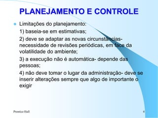 Prentice Hall 4
 Limitações do planejamento:
1) baseia-se em estimativas;
2) deve se adaptar as novas circunstâncias-
necessidade de revisões periódicas, em face da
volatilidade do ambiente;
3) a execução não é automática- depende das
pessoas;
4) não deve tomar o lugar da administração- deve se
inserir alterações sempre que algo de importante o
exigir
PLANEJAMENTO E CONTROLE
 