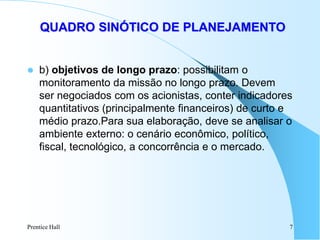 Prentice Hall 7
QUADRO SINÓTICO DE PLANEJAMENTO
 b) objetivos de longo prazo: possibilitam o
monitoramento da missão no longo prazo. Devem
ser negociados com os acionistas, conter indicadores
quantitativos (principalmente financeiros) de curto e
médio prazo.Para sua elaboração, deve se analisar o
ambiente externo: o cenário econômico, político,
fiscal, tecnológico, a concorrência e o mercado.
 