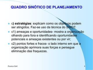 Prentice Hall 8
QUADRO SINÓTICO DE PLANEJAMENTO
 c) estratégias: explicam como os objetivos podem
ser atingidos. Faz-se uso da técnica do SWOT:
 c1) ameaças e oportunidades- mostra a organização
olhando para fora e identificando oportunidades
potenciais e ameaças existentes ou por vir;
 c2) pontos fortes e fracos- o lado interno em que a
organização aprimora suas forças e persegue
eliminação das fraquezas.
 