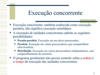 Execução concorrente
 Execução concorrente, também conhecida como execução
  paralela, não significa execução simultânea
 A execução de unidades concorrentes admite as seguintes
  possibilidades:
      Pseudo-paralela: Execução em um único processador;
      Paralela: Execução em vários processadores que compartilham
       uma memória;
      Distribuída: Execução em vários processadores independentes, sem
       compartilhamento de memória.
 O programa geralmente não possui controle sobre a ordem e
  o tempo de execução das unidades concorrentes


                                                                      11
 