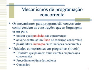 Mecanismos de programação
                concorrente
 Os mecanismos para programação concorrente
  compreendem as construções que as linguagens
  usam para:
     indicar quais unidades são concorrentes
     ativar e controlar um fluxo de execução concorrente
     possibilitar a interação entre unidades concorrentes
 Unidades concorrentes em programas (níveis)
     Unidades que possuem várias tarefas ou processos
      concorrentes
     Procedimentos/funções, objetos
     Comandos
                                                             12
 