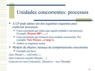 Unidades concorrentes: processos
 A LP pode adotar um dos seguintes esquemas para
  explicitar processos:
       Uma construção que indica que aquela unidade é um processo.
        Exemplo, Process MP< ….>
       Uma construção que instancia uma unidade concorrente. Por
        exemplo: New Process ...(<args>).
       Ambos os esquemas acima
 Modelo de objetos: herança de comportamento concorrente
      Exemplo em Java:
class Thread {... void run()...}
class Concorre extends Thread{ ... }
Concorre oc=new Concorre(); Thread oc = new Thread();

                                                                      14
 