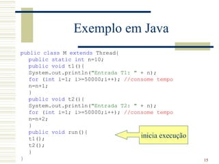 Exemplo em Java
public class M extends Thread{
   public static int n=10;
   public void t1(){
   System.out.println("Entrada T1: " + n);
   for (int i=1; i>=50000;i++); //consome tempo
   n=n+1;
   }
   public void t2(){
   System.out.println("Entrada T2: " + n);
   for (int i=1; i>=50000;i++); //consome tempo
   n=n+2;
   }
   public void run(){
   t1();                             inicia execução
   t2();
   }
}                                                      15
 
